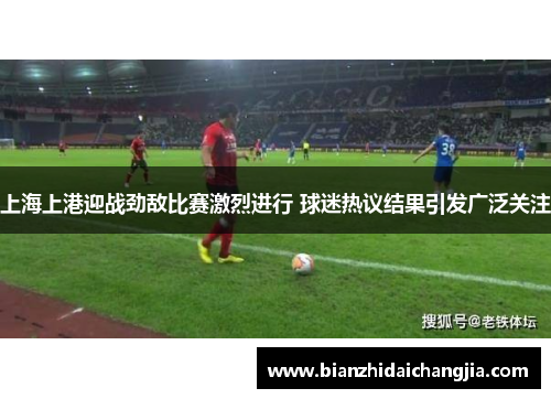 上海上港迎战劲敌比赛激烈进行 球迷热议结果引发广泛关注
