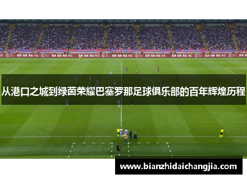 从港口之城到绿茵荣耀巴塞罗那足球俱乐部的百年辉煌历程 从港口之城到绿茵荣耀巴塞罗那足球俱乐部的百年辉煌历程
