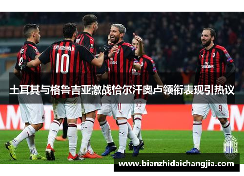 土耳其与格鲁吉亚激战恰尔汗奥卢领衔表现引热议 土耳其与格鲁吉亚激战恰尔汗奥卢领衔表现引热议