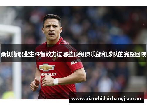 桑切斯职业生涯曾效力过哪些顶级俱乐部和球队的完整回顾 桑切斯职业生涯曾效力过哪些顶级俱乐部和球队的完整回顾