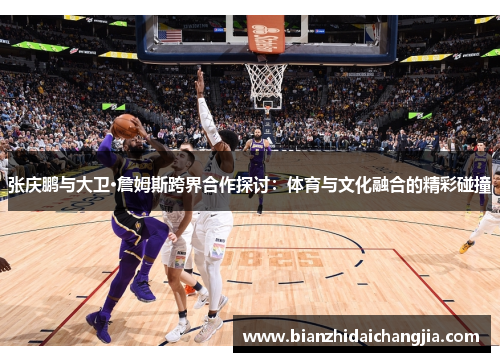 张庆鹏与大卫·詹姆斯跨界合作探讨:体育与文化融合的精彩碰撞 张庆鹏与大卫·詹姆斯跨界合作探讨:体育与文化融合的精彩碰撞