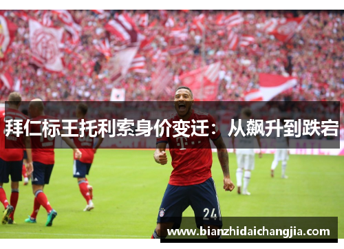 拜仁标王托利索身价变迁:从飙升到跌宕 拜仁标王托利索身价变迁:从飙升到跌宕