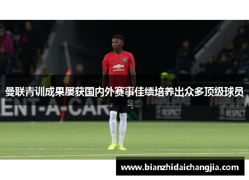 曼联青训成果屡获国内外赛事佳绩培养出众多顶级球员