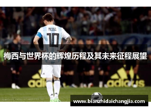 梅西与世界杯的辉煌历程及其未来征程展望 梅西与世界杯的辉煌历程及其未来征程展望